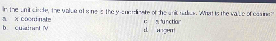 In the unit circle, the value of sine is the y-coordinate of the unit radius. What is the value of cosine?
a. x-coordinate c. a function
b. quadrant IV d. tangent