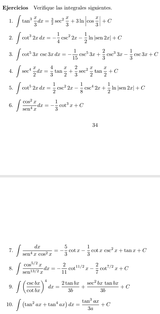 Ejercicios Verifique las integrales siguientes.
1. ∈t tan^3 x/3 dx= 3/2 sec^2 x/3 +3ln |cos  x/3 |+C
2. ∈t cot^32xdx=- 1/4 csc^22x- 1/2 ln |sen 2x|+C
3. ∈t cot^53xcsc 3xdx=- 1/15 csc^53x+ 2/3 csc^33x- 1/3 csc 3x+C
4. ∈t sec^4 x/2 dx= 4/3 tan  x/2 + 2/3 sec^2 x/2 tan  x/2 +C
5. ∈t cot^52xdx= 1/2 csc^22x- 1/8 csc^42x+ 1/2 ln |sen 2x|+C
6. ∈t  cos^2x/sen^4x dx=- 1/3 cot^3x+C
34
7. ∈t  dx/sen^4xcos^2x =- 5/3 cot x- 1/3 cot xcsc^2x+tan x+C
8. ∈t  (cos^(5/2)x)/sen^(13/2)x dx=- 2/11 cot^(11/2)x- 2/7 cot^(7/2)x+C
9. ∈t ( csc bx/cot bx )^4dx= 2tan bx/3b + sec^2bxtan bx/3b +C
10. ∈t (tan^2ax+tan^4ax)dx= tan^3ax/3a +C