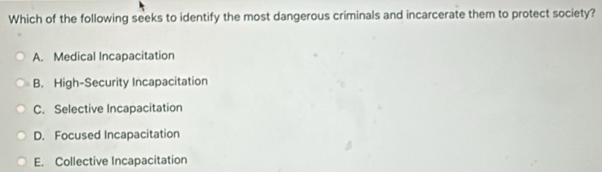 Which of the following seeks to identify the most dangerous criminals and incarcerate them to protect society?
A. Medical Incapacitation
B. High-Security Incapacitation
C. Selective Incapacitation
D. Focused Incapacitation
E. Collective Incapacitation