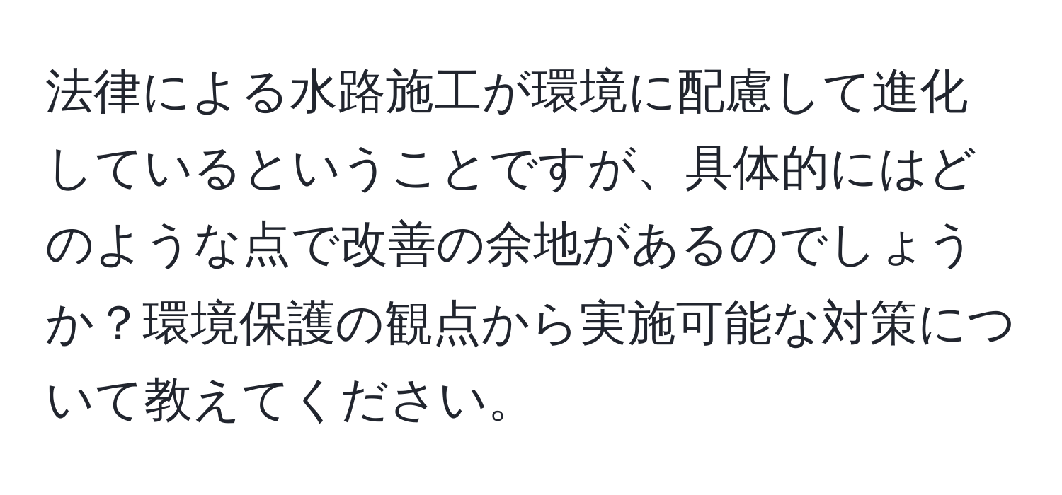 法律による水路施工が環境に配慮して進化しているということですが、具体的にはどのような点で改善の余地があるのでしょうか？環境保護の観点から実施可能な対策について教えてください。