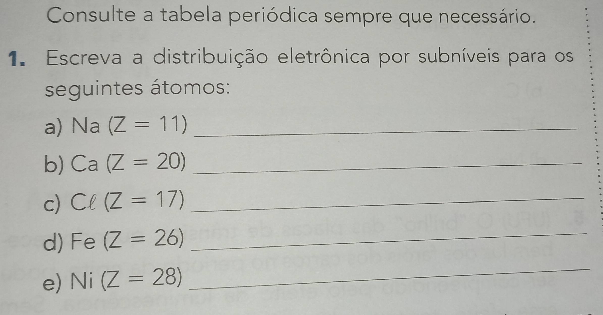 Consulte a tabela periódica sempre que necessário. 
1. Escreva a distribuição eletrônica por subníveis para os 
seguintes átomos: 
a) Na(Z=11) _ 
b) Ca(Z=20) _ 
c) Cell (Z=17) _ 
d) Fe(Z=26)
_ 
e) Ni(Z=28)
_