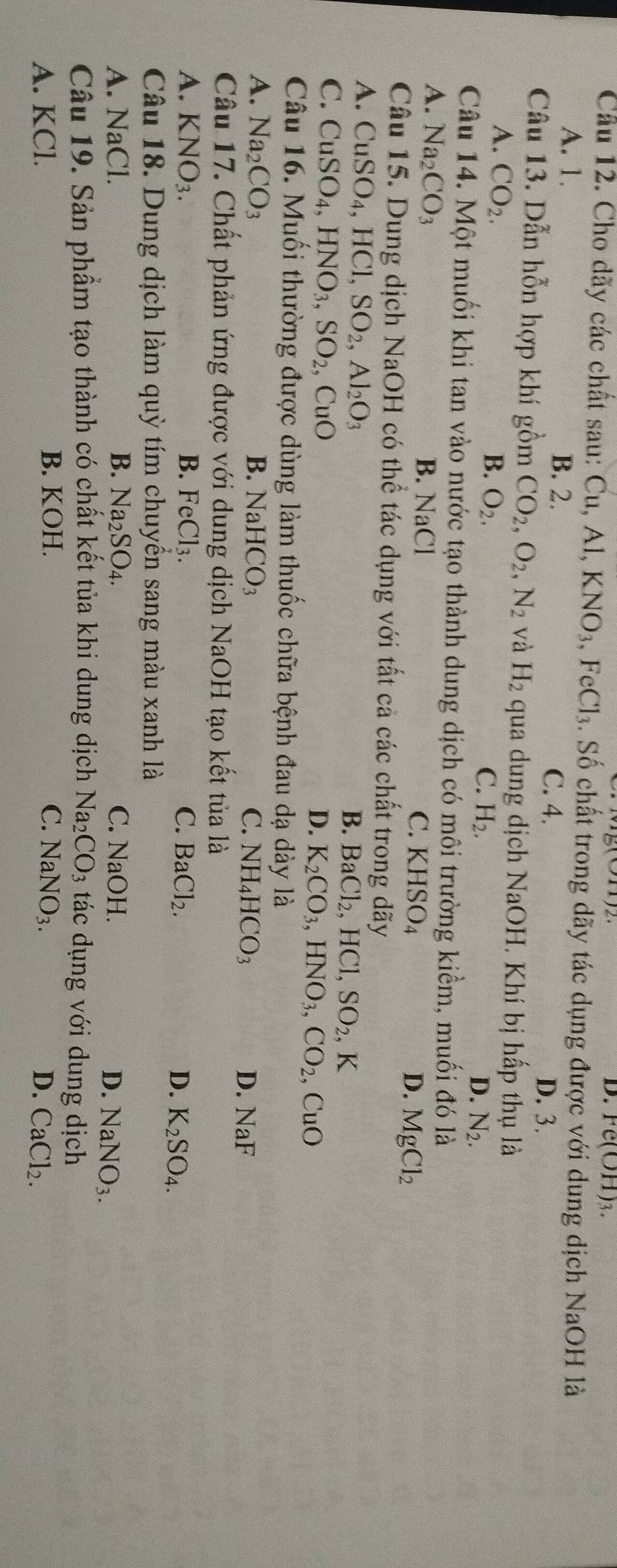 Fe(OH)_3.
Cầu 12. Cho dãy các chất sau: Cu, Al,KNO_3,FeCl_3. Số chất trong dãy tác dụng được với dung dịch NaOH là
A. 1. B. 2. C. 4. D. 3.
Câu 13. Dẫn hỗn hợp khí gồm CO_2,O_2,N_2 và H_2 qua dung dịch NaOH. Khí bị hấp thụ là
A. CO_2.
B. O_2. C. H_2. D. N_2.
Câu 14. Một muối khi tan vào nước tạo thành dung dịch có môi trường kiềm, muối đó là
A. Na_2CO_3 B. NaCl C. KHSO_4 D. MgCl_2
Câu 15. Dung dịch NaOH có thể tác dụng với tất cả các chất trong dãy
A. CuSO_4,HCl,SO_2,Al_2O_3
B. BaCl_2,HCl,SO_2,K
C. CuSO_4,HNO_3,SO_2 , CuO D. K_2CO_3,HNO_3,CO_2 CuO
Câu 16. Muối thường được dùng làm thuốc chữa bệnh đau dạ dày là
A. Na_2CO_3 B. N aHCO_3 C. NH_4HCO_3
D. NaF
Câu 17. Chất phản ứng được với dung dịch NaOH tạo kết tủa là
A. KNO_3. B. FeCl_3. C. BaCl_2. D. K_2SO_4.
Câu 18. Dung dịch làm quỳ tím chuyển sang màu xanh là
A. NaCl. B. Na_2SO_4. C. NaOH.
D. NaNO_3.
Câu 19. Sản phẩm tạo thành có chất kết tủa khi dung dịch Na CO_3 tác dụng với dung dịch
B. KOH. C.
A. KCl. NaNO_3.
D. CaCl_2.