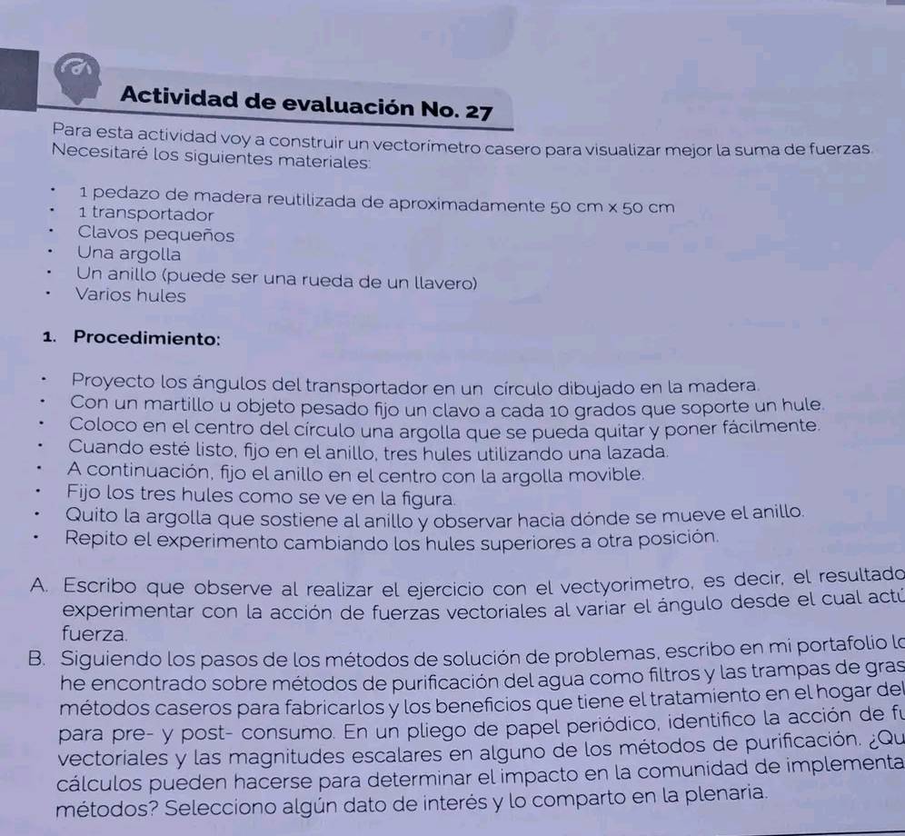 Actividad de evaluación No. 27
Para esta actividad voy a construir un vectorímetro casero para visualizar mejor la suma de fuerzas
Necesitaré los siguientes materiales:
1 pedazo de madera reutilizada de aproximadamente 50 cm × 50 cm
1 transportador
Clavos pequeños
Una argolla
Un anillo (puede ser una rueda de un llavero)
Varios hules
1. Procedimiento:
Proyecto los ángulos del transportador en un círculo dibujado en la madera.
Con un martillo u objeto pesado fijo un clavo a cada 10 grados que soporte un hule.
Coloco en el centro del círculo una argolla que se pueda quitar y poner fácilmente.
Cuando esté listo, fijo en el anillo, tres hules utilizando una lazada.
A continuación, fijo el anillo en el centro con la argolla movible.
Fijo los tres hules como se ve en la figura.
Quito la argolla que sostiene al anillo y observar hacia dónde se mueve el anillo.
Repito el experimento cambiando los hules superiores a otra posición.
A. Escribo que observe al realizar el ejercicio con el vectyorimetro, es decir, el resultado
experimentar con la acción de fuerzas vectoriales al variar el ángulo desde el cual actú
fuerza.
B. Siguiendo los pasos de los métodos de solución de problemas, escribo en mi portafolio lo
he encontrado sobre métodos de purificación del agua como filtros y las trampas de gras
métodos caseros para fabricarlos y los beneficios que tiene el tratamiento en el hogar del
para pre- y post- consumo. En un pliego de papel periódico, identifico la acción de fu
vectoriales y las magnitudes escalares en alguno de los métodos de purificación. ¿Qu
cálculos pueden hacerse para determinar el impacto en la comunidad de implementa
métodos? Selecciono algún dato de interés y lo comparto en la plenaria.