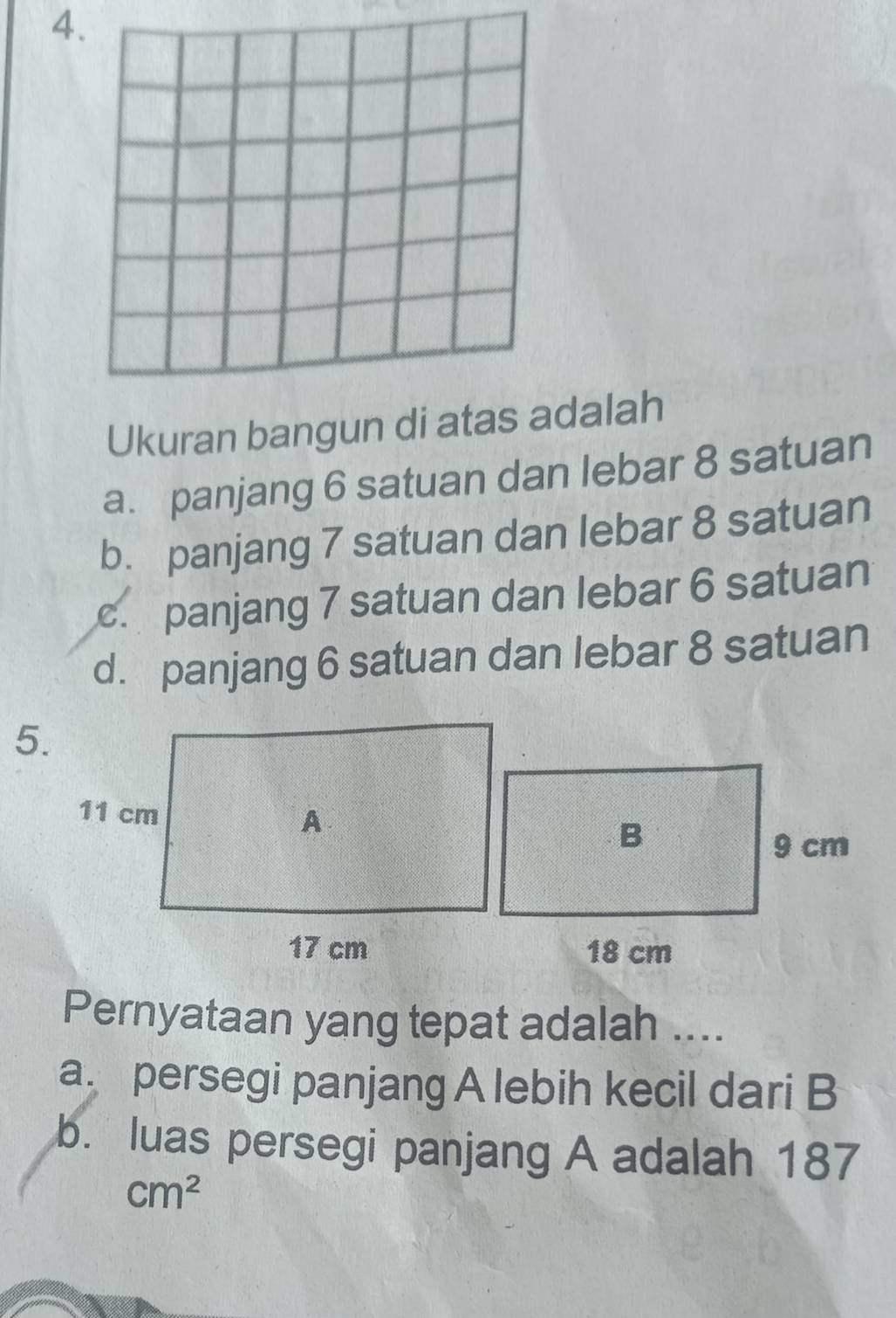 Ukuran bangun di atas adalah
a. panjang 6 satuan dan lebar 8 satuan
b. panjang 7 satuan dan lebar 8 satuan
c. panjang 7 satuan dan lebar 6 satuan
d. panjang 6 satuan dan lebar 8 satuan
5.
Pernyataan yang tepat adalah ....
a persegi panjang A lebih kecil dari B
b. luas persegi panjang A adalah 187
cm^2