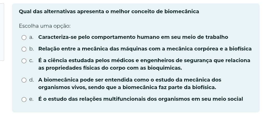 Qual das alternativas apresenta o melhor conceito de biomecânica
Escolha uma opção:
a. Caracteriza-se pelo comportamento humano em seu meio de trabalho
b. Relação entre a mecânica das máquinas com a mecânica corpórea e a biofísica
c. É a ciência estudada pelos médicos e engenheiros de segurança que relaciona
as propriedades físicas do corpo com as bioquimicas.
d. A biomecânica pode ser entendida como o estudo da mecânica dos
organismos vivos, sendo que a biomecânica faz parte da biofísica.
e. É o estudo das relações multifuncionais dos organismos em seu meio social