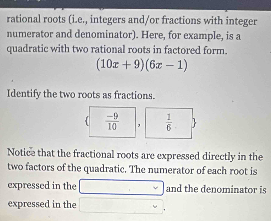 rational roots (i.e., integers and/or fractions with integer 
numerator and denominator). Here, for example, is a 
quadratic with two rational roots in factored form.
(10x+9)(6x-1)
Identify the two roots as fractions. 
s  (-9)/10 
 1/6 .  
Notice that the fractional roots are expressed directly in the 
two factors of the quadratic. The numerator of each root is 
expressed in the □ □ and the denominator is 
expressed in the □  vee