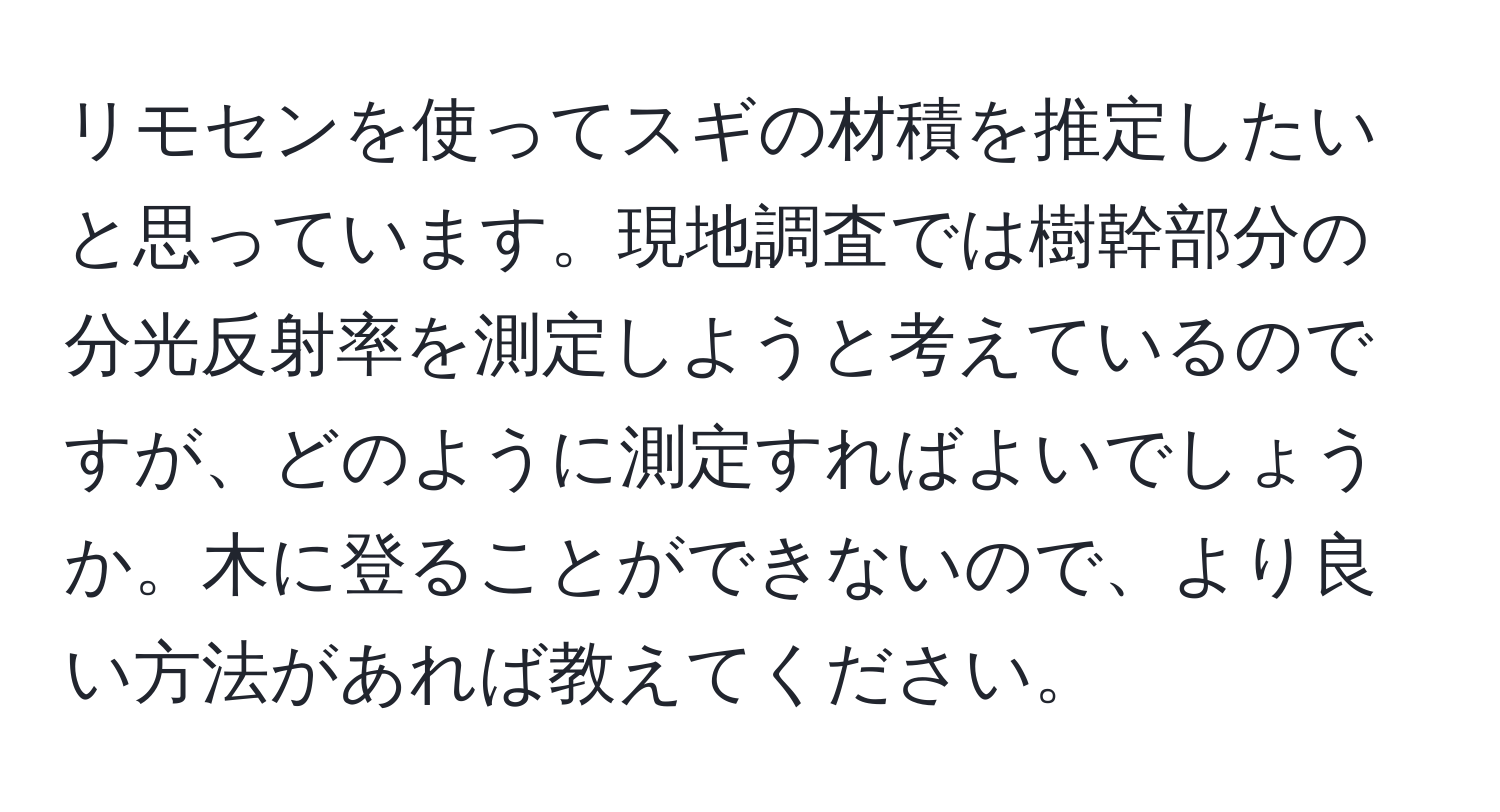 リモセンを使ってスギの材積を推定したいと思っています。現地調査では樹幹部分の分光反射率を測定しようと考えているのですが、どのように測定すればよいでしょうか。木に登ることができないので、より良い方法があれば教えてください。