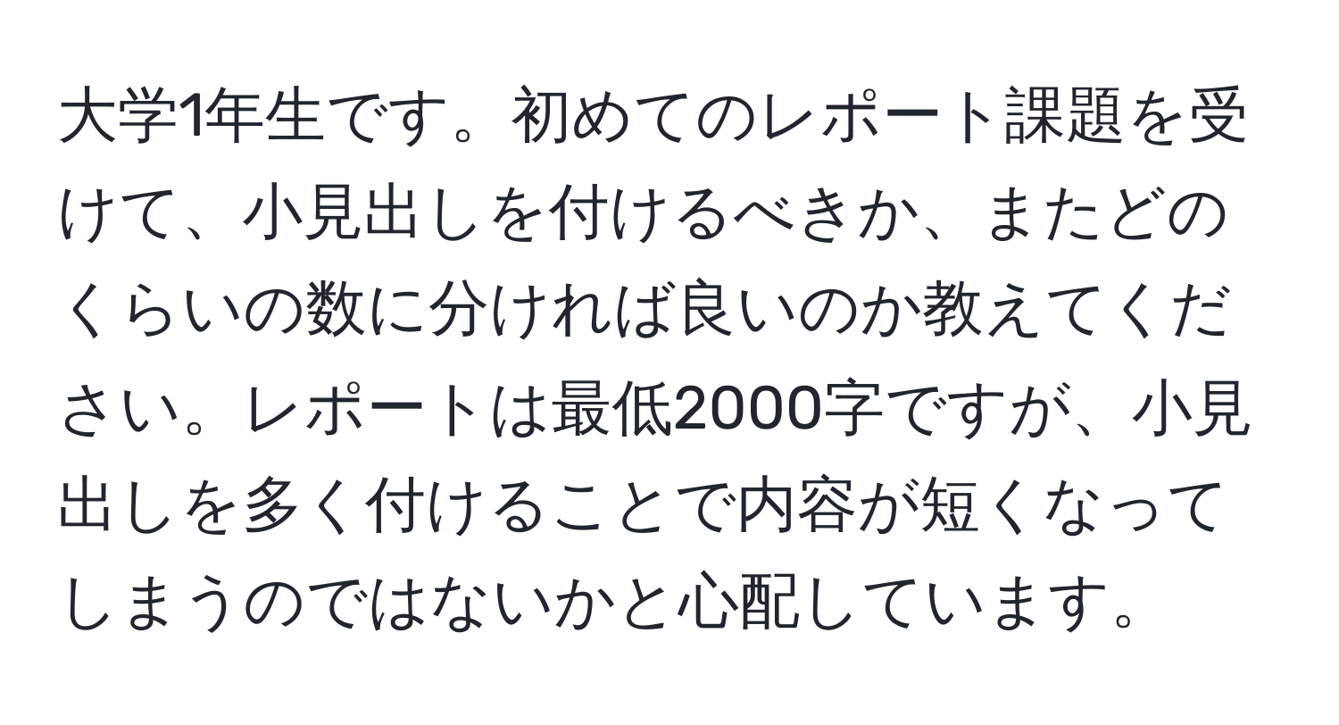 大学1年生です。初めてのレポート課題を受けて、小見出しを付けるべきか、またどのくらいの数に分ければ良いのか教えてください。レポートは最低2000字ですが、小見出しを多く付けることで内容が短くなってしまうのではないかと心配しています。