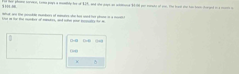 $101.08. Tor her phone service, Lena pays a monthly fee of $25, and she pays an additional $0.06 per minute of use. The leaut she has been charged in a month o 
What are the possible numbers of minutes she has used her phone in a month? 
Use m for the number of minutes, and solve your incquality for w.
□ +□ □ >□ □≤□
□≥□
× 5