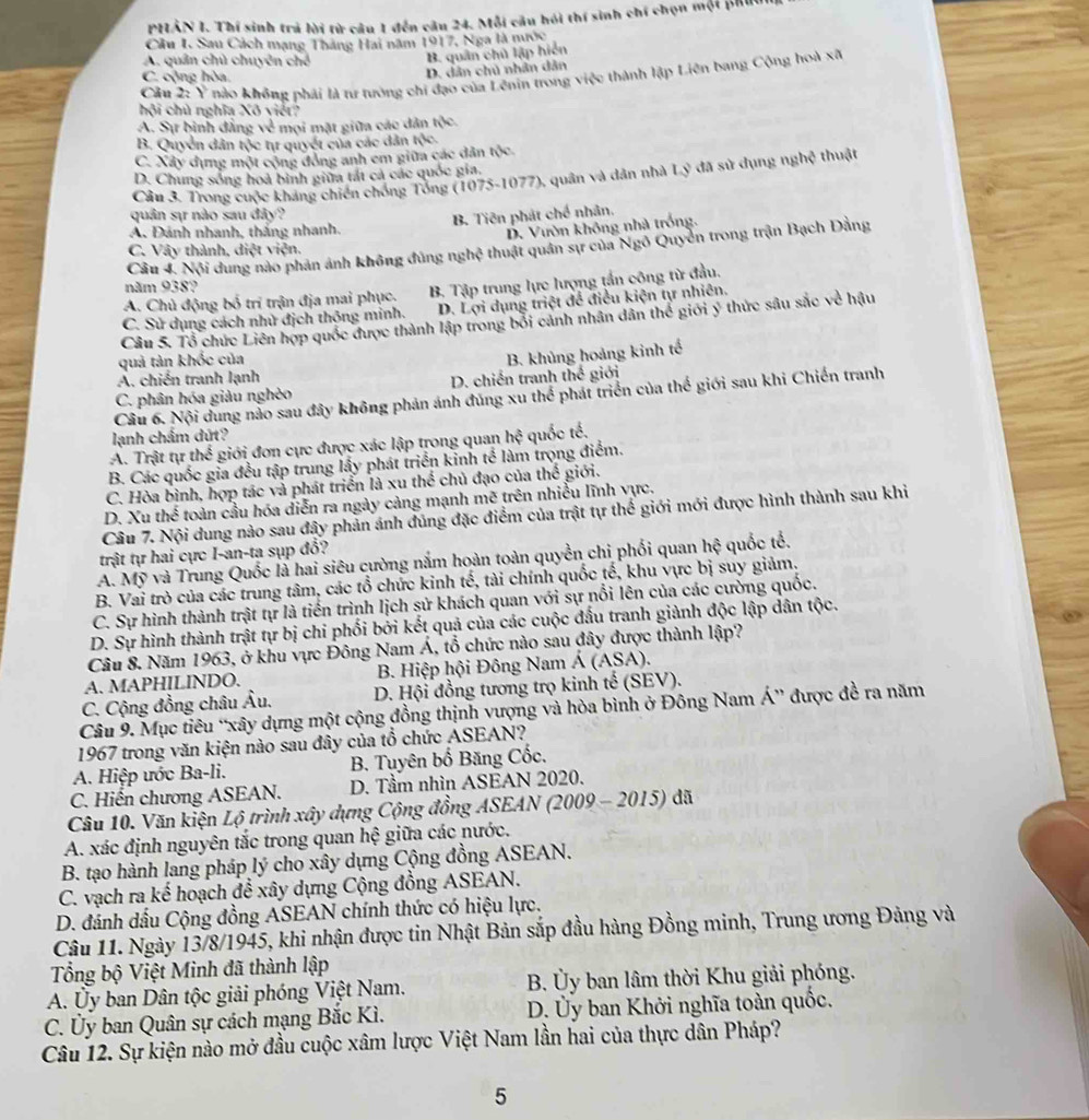 PHẢN 1. Thí sinh trả lời từ câu 1 đến câu 24. Mỗi câu hồi thí sinh chí chọn một phuu
Cầu I. Sau Cách mạng Tháng Hai năm 1917, Nga là mước
A. quân chủ chuyên chế
B. quân chủ lập hiển
D. dân chủ nhân dân
Cầu 2: Ý nào không phái là tư tướng chi đạo của Lênin trong việc thành lập Liên bang Cộng hoà xã
C. cộng hòa.
hội chủ nghĩa Xô viết?
A. Sự bình đẳng vẻ mọi mặt giữa các dân tộc.
B. Quyển dân tộc tự quyết của các dân tộc.
C. Xây đựng một cộng đồng anh em giữa các dân tộc
D. Chung sống hoà bình giữa tát cả các quốc gia,
Cầu 3. Trong cuộc kháng chiến chống Tổng (1075-1077), quân và dân nhà Lý đã sử dụng nghệ thuật
quân sự nào sau đây?
B. Tiên phát chế nhân.
A. Đánh nhanh, thắng nhanh.
D. Vườn không nhà trống.
Câu 4. Nội dung nào phản ảnh không đùng nghệ thuật quân sự của Ngô Quyền trong trận Bạch Đằng
C. Vây thành, diệt viện.
năm 938?
A. Chủ động bố trí trận địa mai phục. B. Tập trung lực lượng tần công từ đầu.
C. Sử dụng cách nhử địch thông minh. D. Lợi dụng triệt để điều kiện tự nhiên.
Câu 5. Tổ chức Liên hợp quốc được thành lập trong bối cảnh nhân dân thể giới ý thức sâu sắc về hậu
quả tản khốc của
B. khủng hoàng kinh tế
A. chiến tranh lạnh
C. phân hóa giàu nghèo D. chiến tranh th giới
Câu 6. Nội dung nào sau đây không phản ánh đúng xu thể phát triển của thế giới sau khi Chiến tranh
lạnh chẩm dứt?
A. Trật tự t h * giới đơn cực được xác lập trong quan hhat ? quốc tế,
B. Các quốc gia đều tập trung lấy phát triển kinh tế làm trọng điểm.
C. Hòa bình, hợp tác và phát triển là xu thể chủ đạo của thế giới.
D. Xu thể toàn cầu hóa diễn ra ngày cảng mạnh mẽ trên nhiều lĩnh vực.
Câu 7. Nội dung nào sau đây phản ánh đủng đặc điểm của trật tự thể giới mới được hình thành sau khi
trật tự hai cực I-an-ta sụp đổ?
A. Mỹ và Trung Quốc là hai siêu cường năm hoàn toàn quyền chi phối quan hhat ? quốc tế.
B. Vai trò của các trung tâm, các tổ chức kinh tế, tài chính quốc tế, khu vực bị suy giảm.
C. Sự hình thành trật tự là tiến trình lịch sử khách quan với sự nổi lên của các cường quốc.
D. Sự hình thành trật tự bị chi phối bởi kết quả của các cuộc đấu tranh giành độc lập dân tộc.
Câu 8. Năm 1963, ở khu vực Đông Nam Á, tổ chức nào sau đây được thành lập?
A. MAPHILINDO.  B. Hiệp hội Đông Nam Á (ASA).
C. Cộng đồng châu Âu.  D. Hội đồng tương trọ kinh tế (SEV).
Câu 9. Mục tiêu “xây dựng một cộng đồng thịnh vượng và hòa bình ở Đông Nam Á” được đề ra năm
1967 trong văn kiện nào sau đây của tổ chức ASEAN?
A. Hiệp ước Ba-li. B. Tuyên bố Băng Cốc.
C. Hiển chương ASEAN. D. Tầm nhìn ASEAN 2020.
Câu 10. Văn kiện Lộ trình xây dựng Cộng đồng ASEAN (2009 - 2015) đã
A. xác định nguyên tắc trong quan hệ giữa các nước.
B. tạo hành lang pháp lý cho xây dựng Cộng đồng ASEAN.
C. vạch ra kế hoạch để xây dựng Cộng đồng ASEAN.
D. đánh dấu Cộng đồng ASEAN chính thức có hiệu lực.
Câu 11. Ngày 13/8/1945, khi nhận được tin Nhật Bản sắp đầu hàng Đồng minh, Trung ương Đảng và
Tổng bộ Việt Minh đã thành lập
A. Ủy ban Dân tộc giải phóng Việt Nam.  B. Ủy ban lâm thời Khu giải phóng.
C. Ủy ban Quân sự cách mạng Bắc Kì. D. Ủy ban Khởi nghĩa toàn quốc.
Câu 12. Sự kiện nào mở đầu cuộc xâm lược Việt Nam lần hai của thực dân Pháp?
5