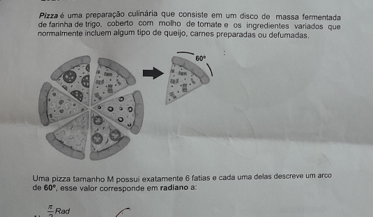 Pizza é uma preparação culinária que consiste em um disco de massa fermentada
de farinha de trigo, coberto com molho de tomate e os ingredientes variados que
normalmente incluem algum tipo de queijo, carnes preparadas ou defumadas.
Uma pizza tamanho M possui exatamente 6 fatias e cada uma delas descreve um arco
de 60° , esse valor corresponde em radiano a:
 π /2  Rad