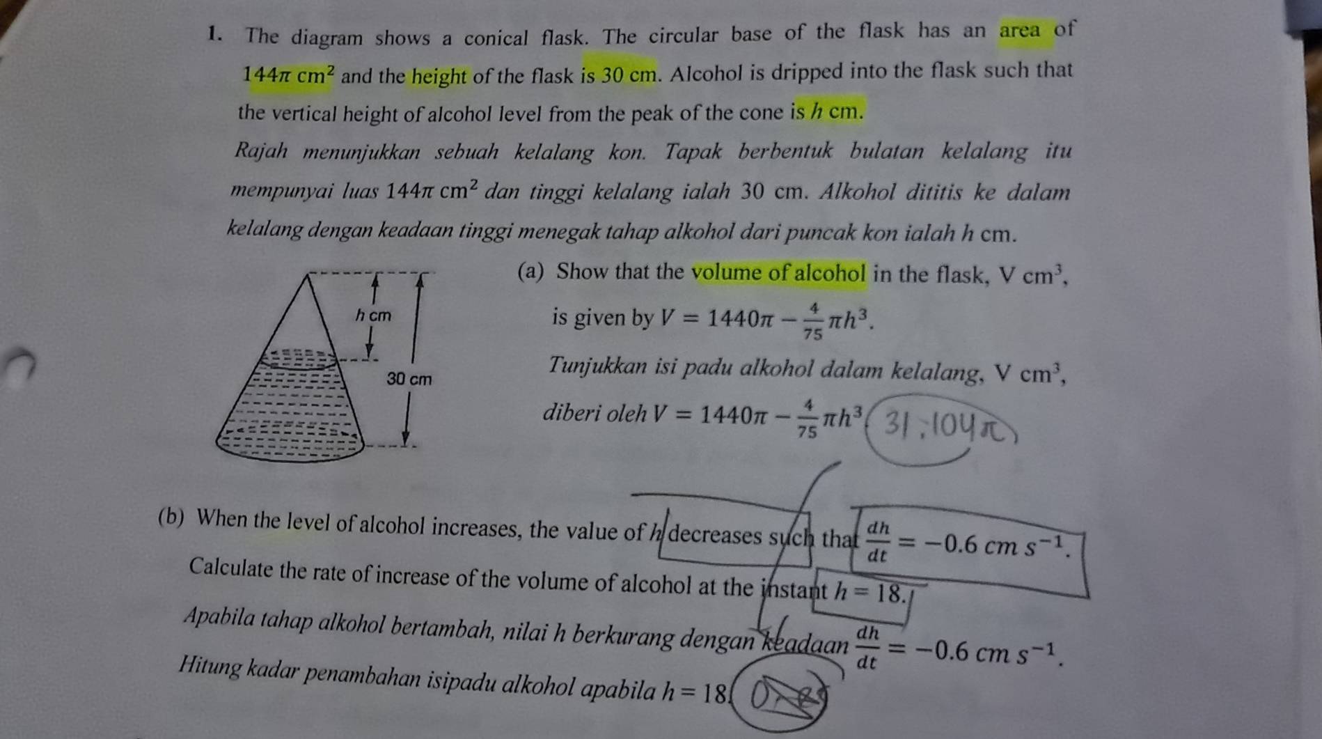 The diagram shows a conical flask. The circular base of the flask has an area of
144π cm^2 and the height of the flask is 30 cm. Alcohol is dripped into the flask such that 
the vertical height of alcohol level from the peak of the cone is h cm. 
Rajah menunjukkan sebuah kelalang kon. Tapak berbentuk bulatan kelalang itu 
mempunyai luas 144π cm^2 dan tinggi kelalang ialah 30 cm. Alkohol dititis ke dalam 
kelalang dengan keadaan tinggi menegak tahap alkohol dari puncak kon ialah h cm. 
(a) Show that the volume of alcohol in the flask, Vcm^3, 
is given by V=1440π - 4/75 π h^3. 
Tunjukkan isi padu alkohol dalam kelalang, V cm^3, 
diberi oleh V=1440π - 4/75 π h^3
(b) When the level of alcohol increases, the value of decreases such that  dh/dt =-0.6cms^(-1). 
Calculate the rate of increase of the volume of alcohol at the instant h=18.1
Apabila tahap alkohol bertambah, nilai h berkurang dengan keadaan  dh/dt =-0.6cms^(-1). 
Hitung kadar penambahan isipadu alkohol apabila h=18