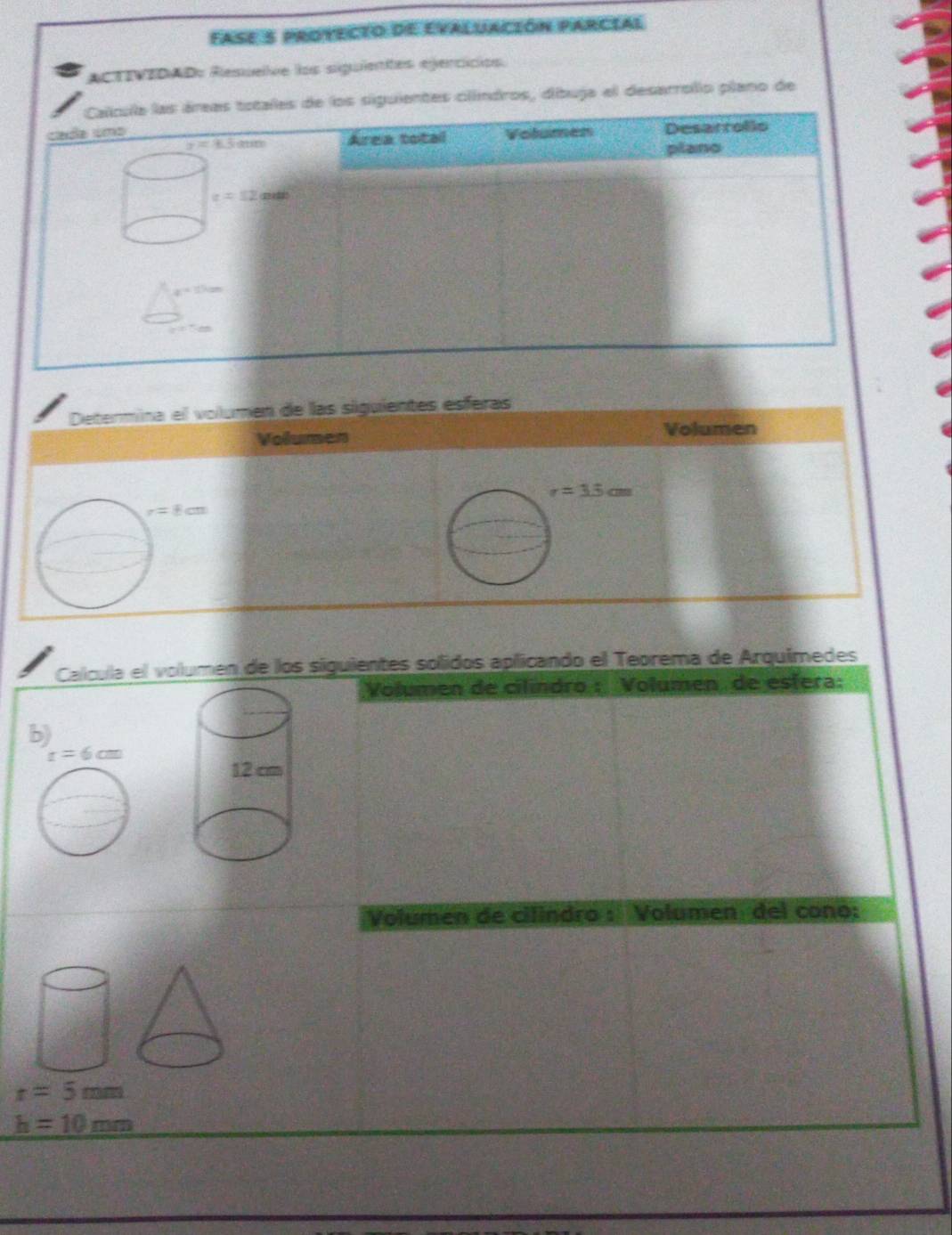 Fase 5 protecto de evaluación parcial 
ACTIVEDADs Resuele los siguientes egercicios 
Calcula las áreas totales de los siguientes clíndros, dibuja el desarrollo plano de 
cada uma Volumen Desarrollo
x=4.5am Area total 
plano
c=12mith
x=15cm
Determina el volumen de las siguientes esferas 
Volumen Volumen
r=3.5cm
r=8cm
Calcula el volumen de los siguientes solidos aplicando el Teorema de Arquímedes 
Volumen de cilíndro : Volumen de esfera: 
b)
r=6cm
Volumen de cilindro : Volumen del cono:
r=5mm
h=10mm