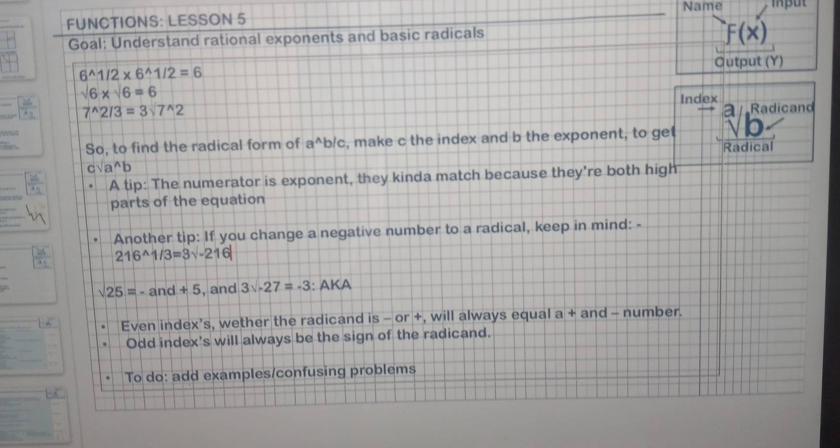 Name iput 
FUNCTIONS: LESSON 5 
Goal: Understand rational exponents and basic radicals
f(x)
Output (Y)
6^(wedge)1/2* 6^(wedge)1/2=6
sqrt(6)* sqrt(6)=6
Index
7^(wedge)2/3=3sqrt()^wedge 2 Radicand 

So, to find the radical form of a^(wedge)b /c, make c the index and b the exponent, to ge 
Radical
csqrt(a^(wedge))b
A tip: The numerator is exponent, they kinda match because they're both high 
parts of the equation 
Another tip: If you change a negative number to a radical, keep in mind: -
216^(wedge)1/3=3sqrt(-216)
sqrt(25)=-and+5 , and 3surd -27=-3 : AKA 
Even index’s, wether the radicand is - or +, will always equal a + and - number. 
Odd index's will always be the sign of the radicand. 
To do: add examples/confusing problems