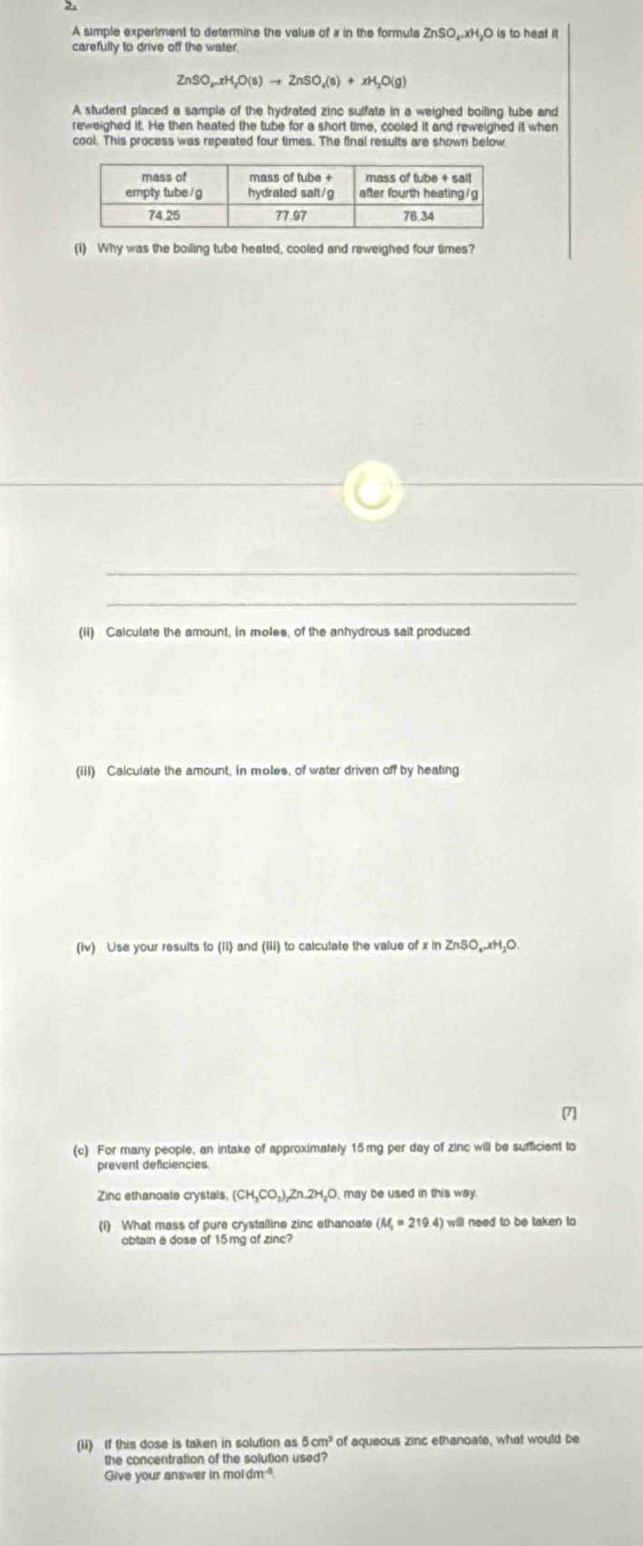 A simple experiment to determine the value of # in the formula ZnSO₄xH₂O is to heat it 
carefully to drive off the water.
ZnSO_4-xH_2O(s)to ZnSO_4(s)+xH_2O(g)
A student placed a sample of the hydrated zinc sulfate in a weighed boiling tube and 
reweighed it. He then heated the tube for a short time, cooled it and reweighed it when 
cool. This process was repeated four times. The final results are shown below. 
(1) Why was the boiling tube heated, cooled and reweighed four times? 
(ii) Calculate the amount, in moles, of the anhydrous sait produced 
(iii) Calculate the amount, in moles, of water driven off by heating 
(iv) Use your results to (1i) and (iii) to calculate the value of x in ZnSO₄. xH₂O. 
7] 
(c) For many people, an intake of approximately 15mg per day of zinc will be sufficient to 
prevent deficiencies. 
Zinc ethanoate crystals, (CH_3CO_3),Zn.2H_2O,ma) y be used in this way. 
(1) What mass of pure crystalline zinc ethanoate (M_1=219.4) will need to be taken to 
obtain a dose of 15mg of zinc? 
(ii) If this dose is taken in solution as 8cm^3 of aqueous zinc ethanoate, what would be 
the concentration of the solution used? 
Give your answer in moldm^(-3)