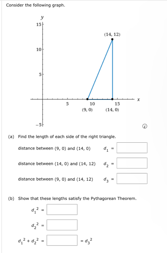 Consider the following graph.
(a) Find the length of each side of the right triangle.
distance between (9,0) and (14,0) d_1=□
distance between (14,0) and (14,12) d_2=□
distance between (9,0) and (14,12) d_3=□
(b) Show that these lengths satisfy the Pythagorean Theorem.
d_1^2=□
d_2^2=□
d_1^2+d_2^2=□ =d_3^2