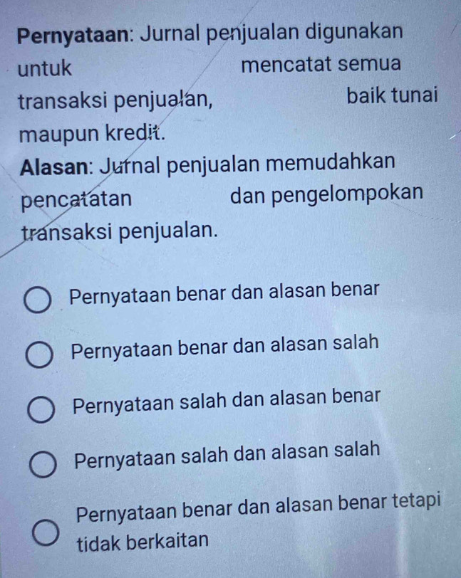 Pernyataan: Jurnal penjualan digunakan
untuk mencatat semua
transaksi penjualan, baik tunai
maupun kredit.
Alasan: Jurnal penjualan memudahkan
pencatatan dan pengelompokan
transaksi penjualan.
Pernyataan benar dan alasan benar
Pernyataan benar dan alasan salah
Pernyataan salah dan alasan benar
Pernyataan salah dan alasan salah
Pernyataan benar dan alasan benar tetapi
tidak berkaitan