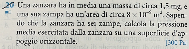 Una zanzara ha in media una massa di circa 1,5 mg, e 
una sua zampa ha un’area di circa 8* 10^(-9)m^2. Sapen- 
do che la zanzara ha sei zampe, calcola la pressione 
media esercitata dalla zanzara su una superficie d’ap- 
poggio orizzontale. [300 Pa]