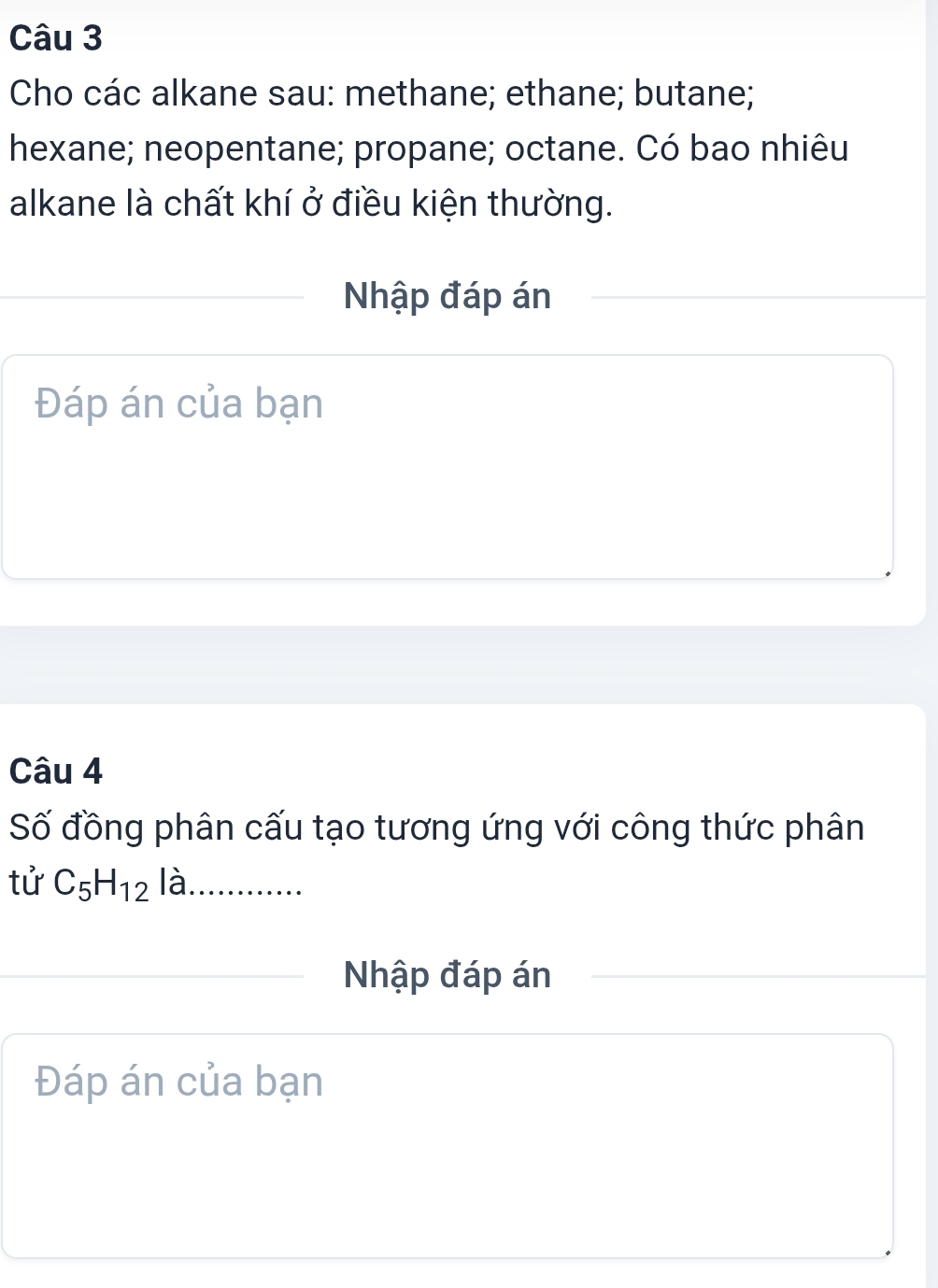 Cho các alkane sau: methane; ethane; butane; 
hexane; neopentane; propane; octane. Có bao nhiêu 
alkane là chất khí ở điều kiện thường. 
Nhập đáp án 
Đáp án của bạn 
Câu 4 
Số đồng phân cấu tạo tương ứng với công thức phân 
tử C_5H_12 là ………… 
Nhập đáp án 
Đáp án của bạn