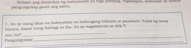 Hulaan ang tinutukoy ng sumusunod na mga pahayag. Pagkatapos, mahulaan ay bumuo 
pangungusap gamit ang salita. 
1. Ito ay isang likas na kakayahan na kailangang tuklasin at paunlarin. Tulad ng isang 
biyaya, dapat itong ibahagi sa iba. Ito ay nagsisimula sa titik T. 
Ano ito? 
_ 
_ 
_ 
Pangungusap: