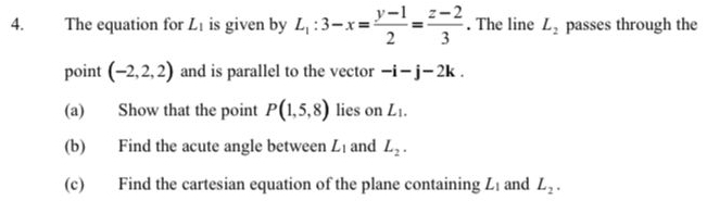 The equation for L_1 is given by L_1:3-x= (y-1)/2 = (z-2)/3 . The line L_2 passes through the 
point (-2,2,2) and is parallel to the vector -i-j-2k. 
(a) Show that the point P(1,5,8) lies on L_1.
(b) Find the acute angle between L_1 and L_2. 
(c) Find the cartesian equation of the plane containing L_1 and L_2.