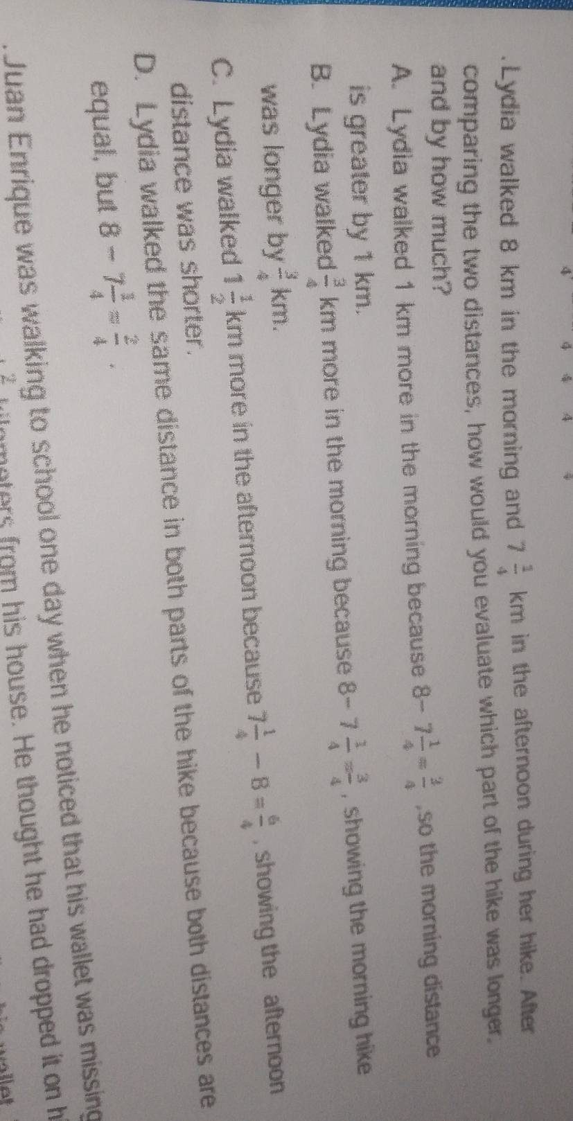 A
Lydia walked 8 km in the morning and 7 1/4 km in the afternoon during her hike. After
comparing the two distances, how would you evaluate which part of the hike was longer.
and by how much?
A. Lydia walked 1 km more in the morning because 8-7 1/4 = 3/4  ,so the morning distance
is greater by 1 km.
B. Lydia walked  3/4 k cn n more in the morning because 8-7 1/4 = 3/4  , showing the morning hike
was longer by  3/4 km.
C. Lydia walked 1 1/2 km more in the afternoon because 7 1/4 -8= 6/4  , showing the afternoon
distance was shorter.
D. Lydia walked the same distance in both parts of the hike because both distances are
equal, but 8-7 1/4 = 2/4 . 
Juan Enrique was walking to school one day when he noticed that his wallet was missing
Z moers rom his house. He thought he had dropped it on h
at