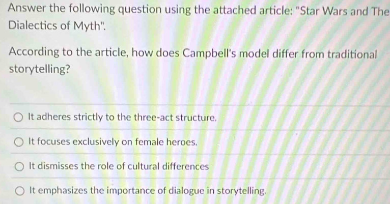 Answer the following question using the attached article: "Star Wars and The
Dialectics of Myth''.
According to the article, how does Campbell's model differ from traditional
storytelling?
It adheres strictly to the three-act structure.
It focuses exclusively on female heroes.
It dismisses the role of cultural differences
It emphasizes the importance of dialogue in storytelling.