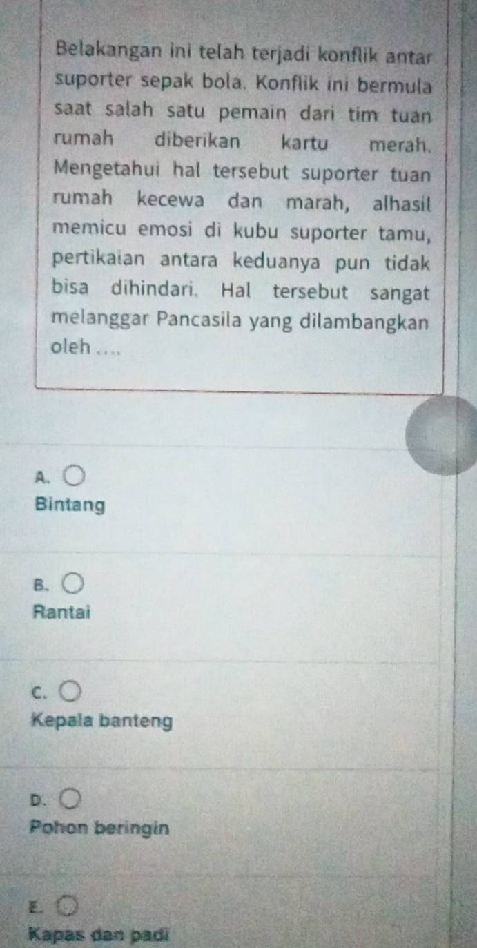 Belakangan ini telah terjadi konflik antar
suporter sepak bola. Konflik ini bermula
saat salah satu pemain dari tim tuan 
rumah diberikan kartu merah.
Mengetahui hal tersebut suporter tuan
rumah kecewa dan marah, alhasil
memicu emosi di kubu suporter tamu,
pertikaian antara keduanya pun tidak
bisa dihindari. Hal tersebut sangat
melanggar Pancasila yang dilambangkan
oleh_
A.
Bintang
B.
Rantai
C.
Kepala banteng
D.
Pohon beringin
E.
Kapas dan padi