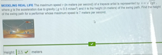 MODELING REAL LIFE The maximum speed v (in meters per second) of a trapeze artist is represented by v=sqrt(2gh), 
where g is the acceleration due to gravity (gapprox 9.8m/sec^2) and / is the height (in meters) of the swing path. Find the height 
of the swing path for a performer whose maximum speed is 7 meters per second. 
Height: 2.5 meters