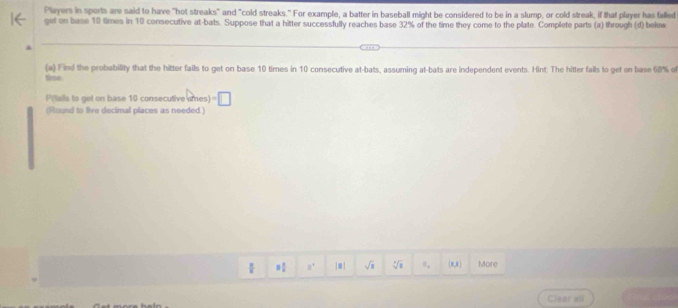 Players in sports are said to have "hot streaks" and "cold streaks." For example, a batter in baseball might be considered to be in a slump, or cold streak, if that player has falled 
get on base 10 times in 10 consecutive at-bats. Suppose that a hitter successfully reaches base 32% of the time they come to the plate. Complete parts (a) through (d) below 
(a) Find the probability that the hitter fails to get on base 10 times in 10 consecutive at-bats, assuming at-bats are independent events. Hint: The hitter falls to get on base 60% of 
tie. 
P(tails to get on base 10 consecutive omes) □ 
(Round to five decimal places as needed.)
a° |■| sqrt(8) y n,  8,8 More 
Clear all