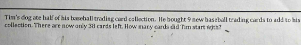 Tim’s dog ate half of his baseball trading card collection. He bought 9 new baseball trading cards to add to his 
collection. There are now only 38 cards left. How many cards did Tim start with?