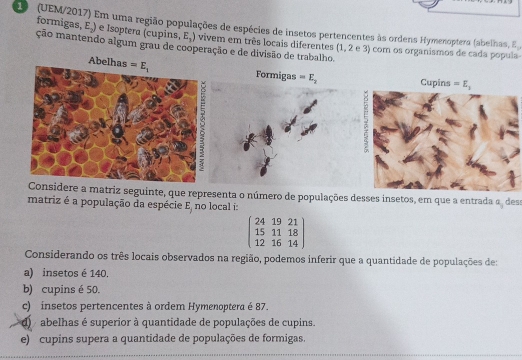 1 (UEM/2017) Em uma região populações de espécies de insetos pertencentes às ordens Hymenoptera (abelhas, E
form gas,E_2) e Isoptera (cupins, E_3) vivem em três locais diferentes (1, 2 e 3) com os organismos de cada popula
ção mantendo algum grau de cooperação e de divisão de trabalho.
Abelhas
Formigas =E_2 Cupins =E_1
Considere a matriz seguinte, que representa o número de populações desses insetos, em que a entrada a_3 des:
matriz é a população da espécie E_1 no local i:
beginpmatrix 24&19&21 15&11&18 12&16&14endpmatrix
Considerando os três locais observados na região, podemos inferir que a quantidade de populações de:
a) insetos é 140.
b) cupins é 50.
c)  insetos pertencentes à ordem Hymenoptera é 87.
d  abelhas é superior à quantidade de populações de cupins.
e) cupins supera a quantidade de populações de formigas.