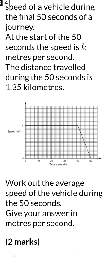 speed of a vehicle during 
the final 50 seconds of a 
journey. 
At the start of the 50
seconds the speed is
metres per second. 
The distance travelled 
during the 50 seconds is
1.35 kilometres. 
Speed ( 
Work out the average 
speed of the vehicle during 
the 50 seconds. 
Give your answer in
metres per second. 
(2 marks)