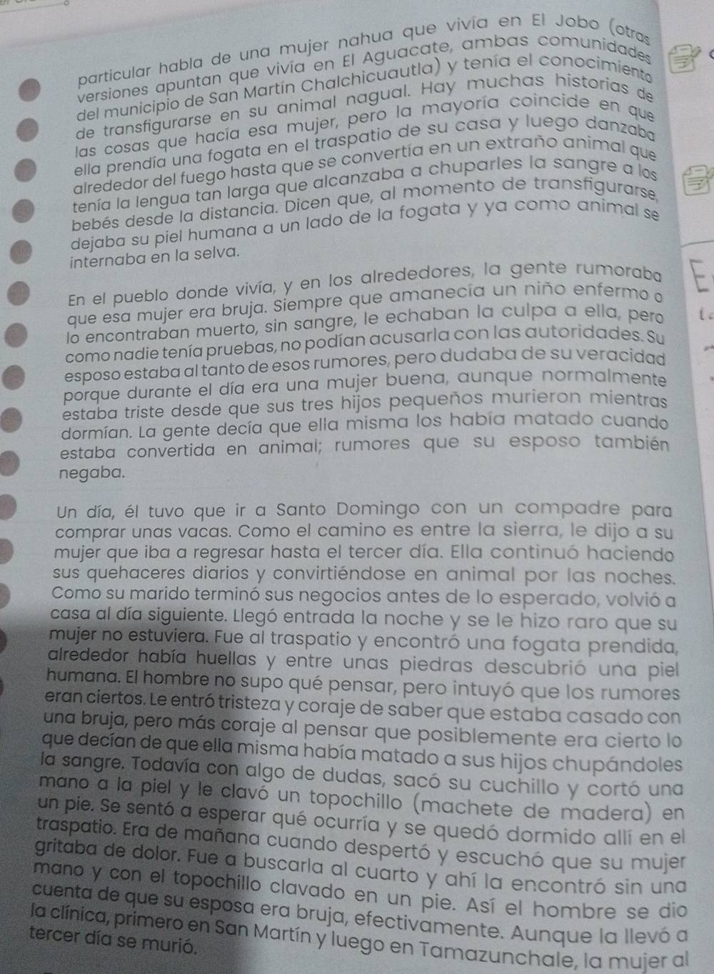 particular habla de una mujer nahua que vivía en El Jobo (otras
versiones apuntan que vivía en El Aguacate, ambas comunidades
del municipio de San Martín Chalchicuautla) y tenía el conocimiento
de transfigurarse en su animal nagual. Hay muchas historias de
las cosas que hacía esa mujer, pero la mayoría coincide en que
ella prendía una fogata en el traspatio de su casa y luego danzaba
alrededor del fuego hasta que se convertía en un extraño animal que
tenía la lengua tan larga que alcanzaba a chuparles la sangre a los
bebés desde la distancia. Dicen que, al momento de transfigurarse
dejaba su piel humana a un lado de la fogata y ya comó animal se
internaba en la selva.
En el pueblo donde vivía, y en los alrededores, la gente rumoraba L
que esa mujer era bruja. Siempre que amanecía un niño enfermo a _
lo encontraban muerto, sin sangre, le echaban la culpa a ella, pero l 
como nadie tenía pruebas, no podían acusarla con las autoridades. Su
esposo estaba al tanto de esos rumores, pero dudaba de su veracidad
porque durante el día era una mujer buena, aunque normalmente
estaba triste desde que sus tres hijos pequeños murieron mientras
dormían. La gente decía que ella misma los había matado cuando
estaba convertida en animal; rumores que su esposo también
negaba.
Un día, él tuvo que ir a Santo Domingo con un compadre para
comprar unas vacas. Como el camino es entre la sierra, le dijo a su
mujer que iba a regresar hasta el tercer día. Ella continuó haciendo
sus quehaceres diarios y convirtiéndose en animal por las noches.
Como su marido terminó sus negocios antes de lo esperado, volvió a
casa al día siguiente. Llegó entrada la noche y se le hizo raro que su
mujer no estuviera. Fue al traspatio y encontró una fogata prendida,
alrededor había huellas y entre unas piedras descubrió una piel
humana. El hombre no supo qué pensar, pero intuyó que los rumores
eran ciertos. Le entró tristeza y coraje de saber que estaba casado con
una bruja, pero más coraje al pensar que posiblemente era cierto lo
que decían de que ella misma había matado a sus hijos chupándoles
la sangre. Todavía con algo de dudas, sacó su cuchillo y cortó una
maño a la piel y le clavó un topochillo (machete de madera) en
un pie. Se sentó a esperar qué ocurría y se quedó dormido allí en el
traspatio. Era de mañana cuando despertó y escuchó que su mujer
gritaba de dolor. Fue a buscarla al cuarto y ahí la encontró sin una
mano y con el topochillo clavado en un pie. Así el hombre se dio
cuenta de que su esposa era bruja, efectivamente. Aunque la llevó a
la clínica, primero en San Martín y luego en Tamazunchale, la mujer al
tercer día se murió.