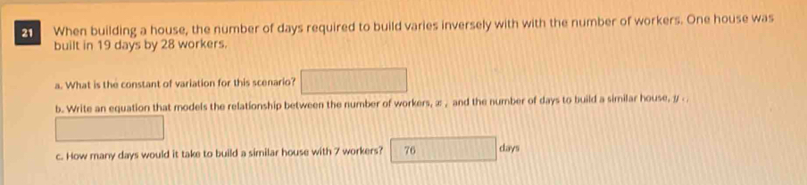 When building a house, the number of days required to build varies inversely with with the number of workers. One house was 
built in 19 days by 28 workers. 
a. What is the constant of variation for this scenario? 
b. Write an equation that models the relationship between the number of workers, æ , and the number of days to build a similar house, y. 
c. How many days would it take to build a similar house with 7 workers? 76 days