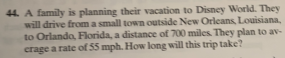 A family is planning their vacation to Disney World. They 
will drive from a small town outside New Orleans, Louisiana, 
to Orlando, Florida, a distance of 700 miles. They plan to av- 
erage a rate of 55 mph. How long will this trip take?