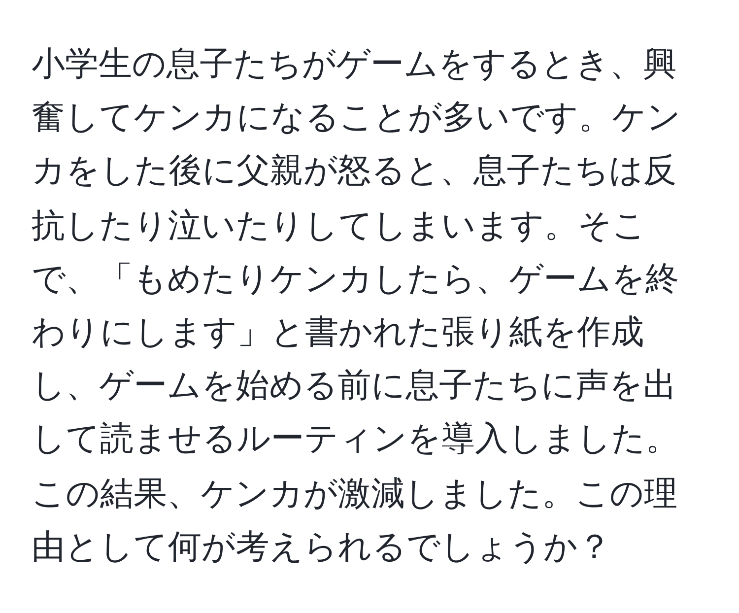 小学生の息子たちがゲームをするとき、興奮してケンカになることが多いです。ケンカをした後に父親が怒ると、息子たちは反抗したり泣いたりしてしまいます。そこで、「もめたりケンカしたら、ゲームを終わりにします」と書かれた張り紙を作成し、ゲームを始める前に息子たちに声を出して読ませるルーティンを導入しました。この結果、ケンカが激減しました。この理由として何が考えられるでしょうか？