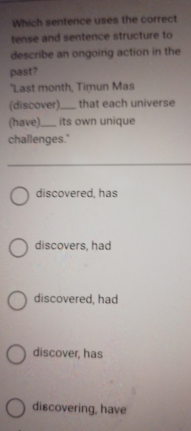 Which sentence uses the correct
tense and sentence structure to
describe an ongoing action in the
past?
"Last month, Timun Mas
(discover)._ that each universe
(have)._ its own unique
challenges."
discovered, has
discovers, had
discovered, had
discover, has
discovering, have