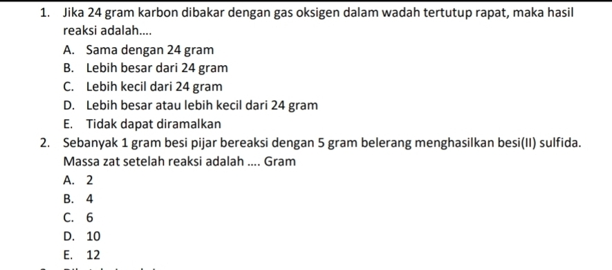 Jika 24 gram karbon dibakar dengan gas oksigen dalam wadah tertutup rapat, maka hasil
reaksi adalah....
A. Sama dengan 24 gram
B. Lebih besar dari 24 gram
C. Lebih kecil dari 24 gram
D. Lebih besar atau lebih kecil dari 24 gram
E. Tidak dapat diramalkan
2. Sebanyak 1 gram besi pijar bereaksi dengan 5 gram belerang menghasilkan besi(II) sulfida.
Massa zat setelah reaksi adalah .... Gram
A. 2
B. 4
C. 6
D. 10
E. 12