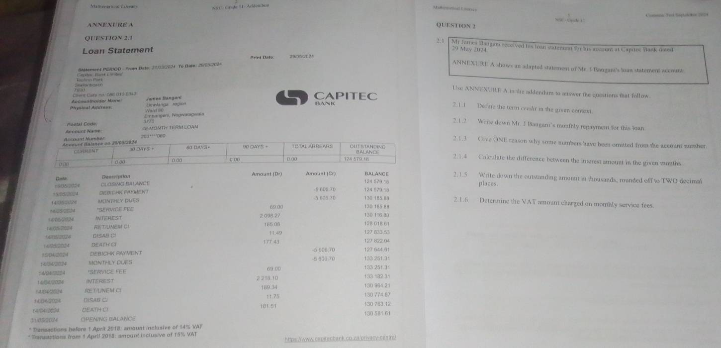 NSC. Cnide U - Addeodum
Malhématical Liseracs
NSC - Gaude ()
ANNEXURE A QUESTION 2
QUESTION 2.1 2.1 Mr James Bangan received his loan statement for his account at Capitec Bank dated
Loan Statement 29 May 2024
Print Date 29/05/2024
Satement PERIOD / From Date: 31/032024 To Date: 20/05/2024
ANNEXURE A shows an adapted statement of Mr. J Bangani's loan statement account
Usc ANNEXURE A in the addendum to answer the questions that follow
Client Care no. 086 010 2043
Acciuntholder Name Janes Bangani
CAPITEC
Anysical Addre== Limhlarga region BANK
2.1.1 Define the term credit in the given context
Empangeni, Nogwalagwala
Postal Code. 3770
2.1.2 Write down Mr. J Bangani’s monthly repayment for this loan
Account Name 48-MONTH TERM LOAN
Account Number
2.1.3 Give ONE reason why some numbers have been omitted from the account number
ccount Balance on 2W05/2024 TOTAL ARREARS OUTSTANDING
CURRENT 30 DAYS 。 90 DAYS +
BALANCE 2.1.4 Calculate the difference between the interest amount in the given months.
a o0 0 (0 D (o 124 579.1
Date Description Amount (Dr) Amount (Cr) 124 579 18 BALANCE
2.1.5 Write down the outstanding amount in thousands, rounded off to TWO decimal
±S/02024 CLOSING BALANCE places
* S c chou a DEBICHK PAYMENT 5 606 70 124 579.18
14/0820N MONTHLY DUES 5 606 70 130 185 88
2.1.6 Determine the VAT amount charged on monthly service fees.
1405 2024 *SERVICE FEE 69.00 130 185 88
1006/2024 INTEREST 2 098 27 130 116 88
14:05/2014 RET/UNEM CI 185 06
128 01B 61
6en520M DISAB CI 11.49 127 833.53
1405/2024 DEATH CI 177 43 127 822 04
15/04/2024 DEBICHK PAYMENT -5 606.70 127 644.61
14/04/2024 MONTHLY DUES -5 606.70 133 251.31
14/042024 *SERVICE FEE 133 251 3
1:4/③42024 INTEREST 2 218.10 133 182:31
RET/UNEM CI 189.34 130.964.21
1404/2024 DISAB CI 11.75 130 774.87
14/04/2024 DEATH CI 181.51 130 763.12
130 5B1.6
31/0.32024 OPENING BALANCE
* Transactions before 1 April 2018: amount inclusive of 14% VAT
* Transactions from 1 April 2018: amount inclusive of 15% VAT
https://www.capitecbank.co.za/orivacy-centre/