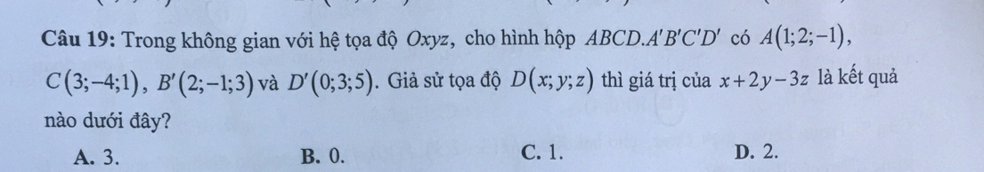 Trong không gian với hệ tọa độ Oxyz, cho hình hộp ABCD.A B'C'D' có A(1;2;-1),
C(3;-4;1), B'(2;-1;3) và D'(0;3;5). Giả sử tọa độ D(x;y;z) thì giá trị của x+2y-3z là kết quả
nào dưới đây?
A. 3. B. 0. C. 1. D. 2.