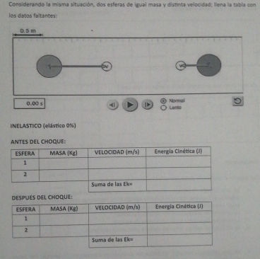 Considerando la misma situación, dos esferas de igual masa y distinta velocidad; lena la tabla con
los datos faltantes:
0.5 m
0.00 s 4 D Normal Lento
INELASTICO (elástico 0%)
ANTES DEL CHOQUE:
DESPUES DEL CHOQUE: