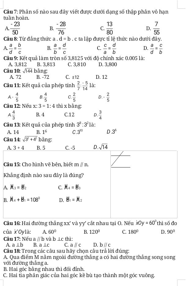 Phân số nào sau đây viết được dưới dạng số thập phân vô hạn
tuần hoàn.
A.  (-23)/50  B.  (-28)/76  C.  13/80  D.  7/55 
Câu 8: Từ đẳng thức a.d=b. c ta lập được tỉ lệ thức nào dưới đây.
A.  a/d = b/c  B.  a/b = d/c  C.  c/a = d/b  D.  a/d = c/b 
Câu 9: Kết quả làm tròn số 3,8125 với độ chính xác 0.005 là:
A. 3,812 B. 3,813 C. 3,810 D. 3,800
Câu 10: sqrt(144) bằng:
A. 72 B. -72 C. ± 12 D. 12
Câu 11: Kết quả của phép tính  2/7 : (-5)/14  là:
A. - 4/5  B.  4/5  C.  2/5  D. - 2/5 
Câu 12: Nếu x:3=1:4 thì x bằng:
A.  4/3  B. 4 C.12 D.  3/4 
Câu 13: Kết quả của phép tính 3^8:3^21 à:
A. 14 B. 1^6 C. 3^(10) D.3^6
Câu 14: sqrt(3^2+4^2) bằng:
A
B
Câu 16: Hai đường thẳng xx' và yy' cắt nhau tại O. Nếu xOy=6y=60° thì số đo
của x'Oylà: A. 60° B. 120° C. 180° D. 90°
Câu 17: Nếu a//b và b⊥ c thì:
A a⊥ b B. a⊥ c C. aparallel c D. bparallel c
Câu 18: Trong các câu sau hãy chọn câu trả lời đúng:
A. Qua điểm M nằm ngoài đường thẳng a có hai đường thẳng song song
với đường thẳng a.
B. Hai góc bằng nhau thì đối đỉnh.
C. Hai tia phân giác của hai góc kề bù tạo thành một góc vuông.