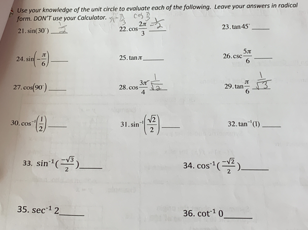 Use your knowledge of the unit circle to evaluate each of the following. Leave your answers in radical 
form. DON’T use your Calculator. 
23. 
21. sin (30°) _ 22. cos  2π /3  _ tan 45° _ 
24. sin (- π /6 ) _ 25. tan π _ 26. csc  5π /6  _ 
28. cos  3π /4 
27. cos (90°) _ _29. tan  π /6  _ 
30 cos^(-1)( 1/2 ) _ sin^(-1)( sqrt(2)/2 ) _ 32. tan^(-1)(1) _ 
31 
33. sin^(-1)( (-sqrt(3))/2 ) _ 34. cos^(-1)( (-sqrt(2))/2 ) _ 
35. sec^(-1)2 _ 36. cot^(-1)0
_