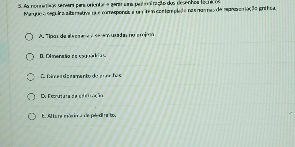 As normativas servem para orientar e gerar uma padronização dos desenhos técnicos.
Marque a seguir a alternativa que corresponde a um item contemplado nas normas de representação gráfica.
A. Tipos de alvenaria a serem usadas no projeto.
B. Dimensão de esquadrias.
C. Dimensionamento de pranchas.
D. Estrutura da edificação.
E. Altura máxima de pé-direito.