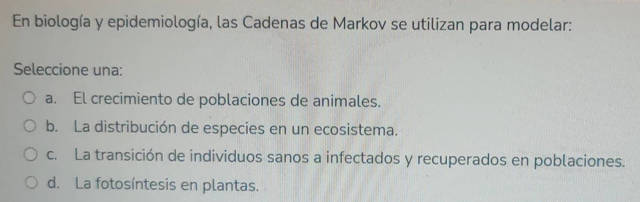 En biología y epidemiología, las Cadenas de Markov se utilizan para modelar:
Seleccione una:
a. El crecimiento de poblaciones de animales.
b. La distribución de especies en un ecosistema.
c. La transición de individuos sanos a infectados y recuperados en poblaciones.
d. La fotosíntesis en plantas.