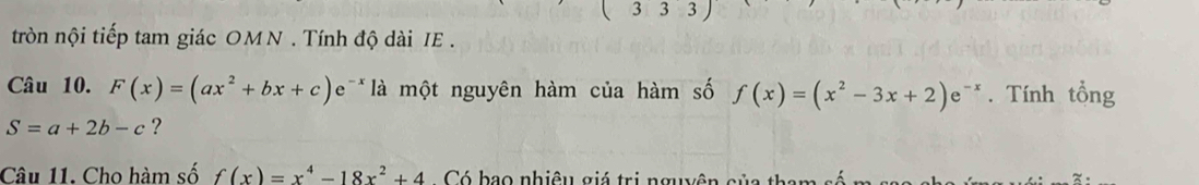 3 3 3 
tròn nội tiếp tam giác OMN . Tính độ dài IE . 
Câu 10. F(x)=(ax^2+bx+c)e^(-x) là một nguyên hàm của hàm số f(x)=(x^2-3x+2)e^(-x). Tính tổng
S=a+2b-c ? 
Câu 11. Cho hàm số f(x)=x^4-18x^2+4 Có bao nhiệu giá trị nguên của tha