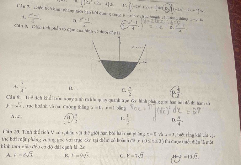 B. ∈t (2x^2+2x-4)dx. C. ∈tlimits^2(-2x^2+2x+4)dx( D. ∈t (-2x^2-2x+4)dx.
2
Câu 7. Diện tích hình phẳng giới hạn bởi đường cong y=xln x , trục hoành và đường thắng x=elia
A.  (e^2-1)/2 . B.  (e^2+1)/2 . C.  (e^2+1)/4 . D.  (e^2-1)/4 .
Câu 8. Diện tích phần tô đậm của hình vẽ dưới đ
A.  3/4 · B.1. C.  π /2 . D.
Câu 9. Thể tích khối tròn xoay sinh ra khi quay quanh trục Ox hình phẳng giới hạn bởi đồ thị hàm số
y=sqrt(x) , trục hoành và hai đường thắng x=0,x=1 bằng
A.π,
C.
B.  π /2 .  1/2 . D.  π /4 .
Câu 10. Tính thể tích V của phần vật thể giới hạn bởi hai mặt phẳng x=0 và x=3 , biết rằng khi cắt vật
thể bởi mặt phẳng vuông góc với trục Ox tại điểm có hoành độ x(0≤ x≤ 3) thì được thiết diện là một
hình tam giác đều có độ dài cạnh là 2x
A. V=8sqrt(3). B. V=9sqrt(3). C. V=7sqrt(3). D. V=10sqrt(3).