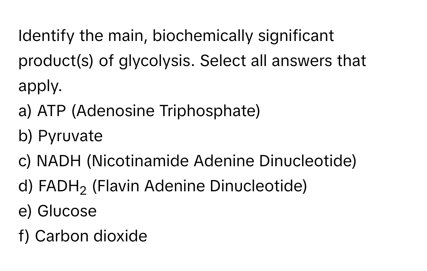 Identify the main, biochemically significant product(s) of glycolysis. Select all answers that apply.

a) ATP (Adenosine Triphosphate)
b) Pyruvate
c) NADH (Nicotinamide Adenine Dinucleotide)
d) FADH2 (Flavin Adenine Dinucleotide)
e) Glucose
f) Carbon dioxide