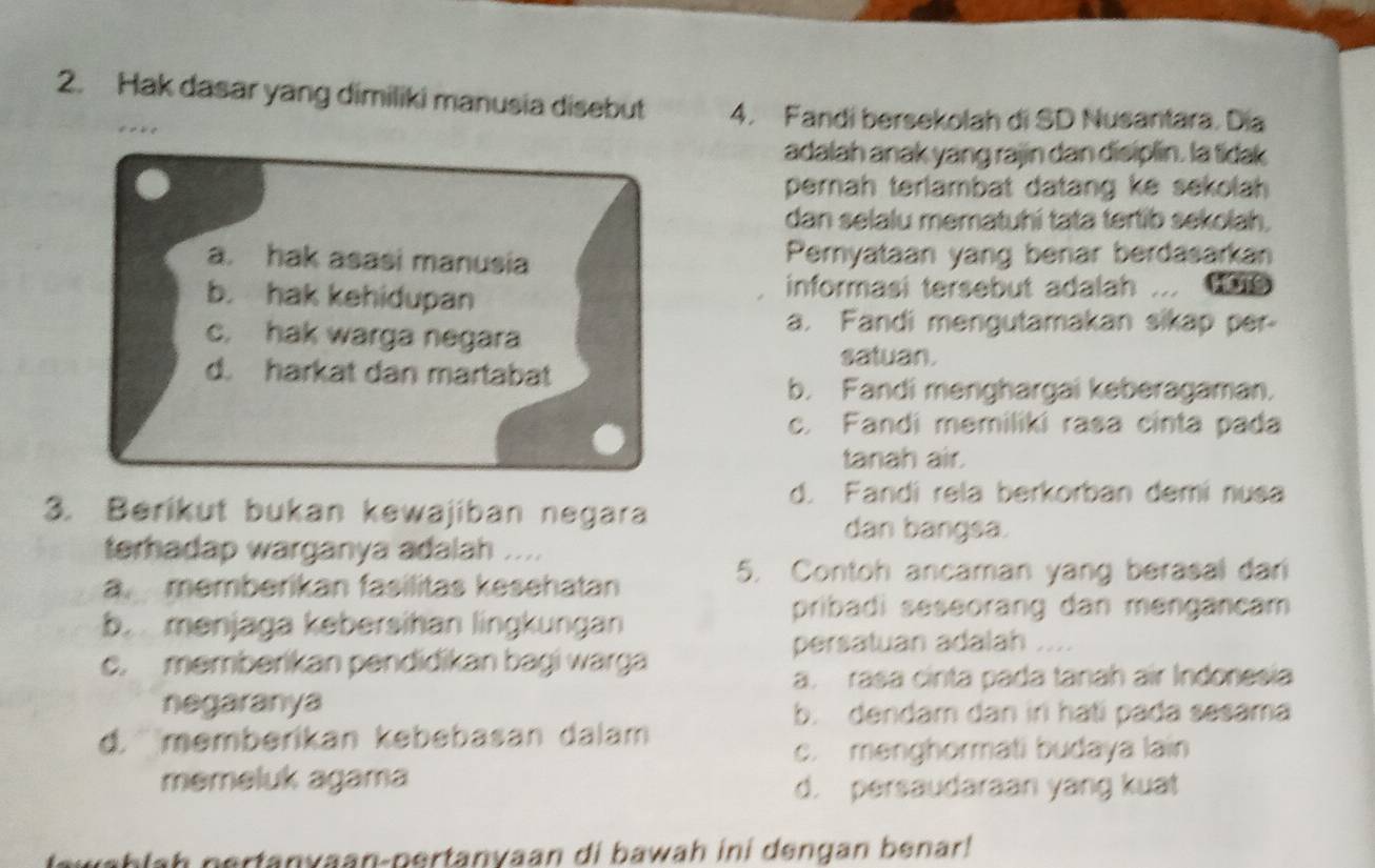 Hak dasar yang dimiliki manusia disebut 4. Fandi bersekolah di SD Nusantara. Día
adalah anak yang rajin dan disiplin. la tdak
pernah terlambat datang ke sekolah .
dan selalu mematuhi tata tertib sekolah.
a. hak asasi manusia Pemyataan yang benar berdasarkan
b. hak kehidupan
informasi tersebut adalah .
c. hak warga negara
a. Fandi mengutamakan sikap per-
satuan.
d. harkat dan martabat
b. Fandi menghargai keberagaman.
c. Fandi memiliki rasa cinta pada
tanah air.
d. Fandi rela berkorban demi nusa
3. Berikut bukan kewajiban negara
dan bangsa.
terhadap warganya adalah ....
a. memberikan fasilitas kesehatan
5. Contoh ancaman yang berasal dari
b. menjaga kebersihan lingkungan
pribadi seseorang dan mengancam
persatuan adalah ....
c. memberikan pendidikan bagi warga
a. raśa cinta pada tanah air Indonesia
negaranya
b. dendam dan in hati pada sesama
d. memberikan kebebasan dalam
c. menghormati budaya lain
memeluk agama
d. persaudaraan yang kuat
tawahlah pertanyaan-pertanyaan di bawah ini dengan benar!